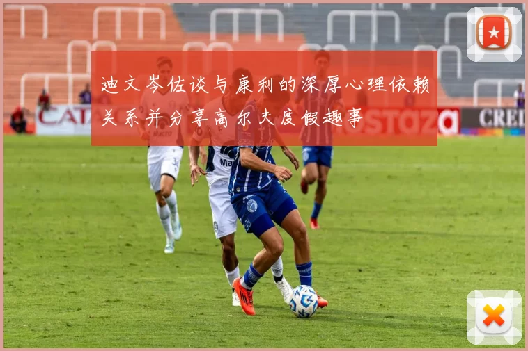 迪文岑佐谈与康利的深厚心理依赖关系并分享高尔夫度假趣事