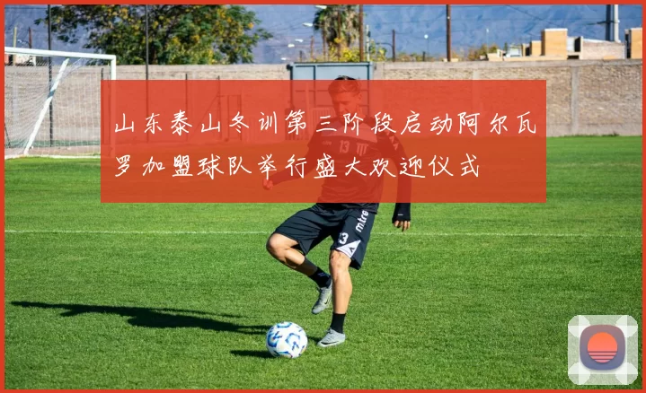 山东泰山冬训第三阶段启动阿尔瓦罗加盟球队举行盛大欢迎仪式