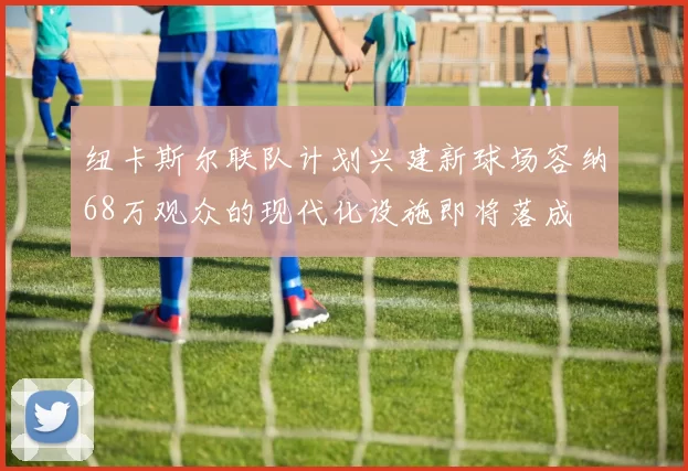 纽卡斯尔联队计划兴建新球场容纳68万观众的现代化设施即将落成