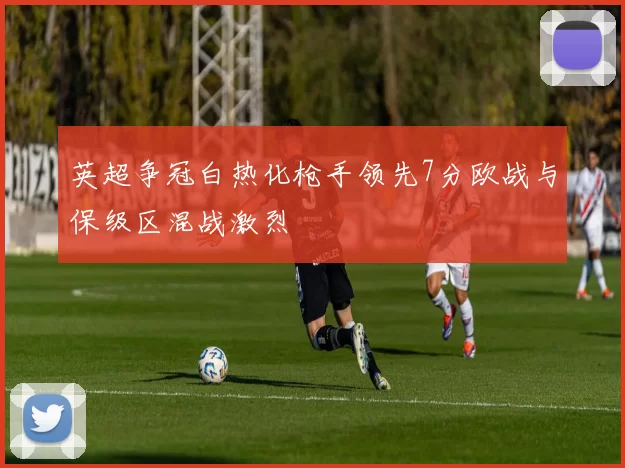 英超争冠白热化枪手领先7分欧战与保级区混战激烈