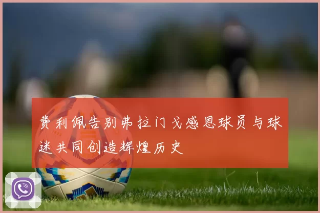 费利佩告别弗拉门戈感恩球员与球迷共同创造辉煌历史