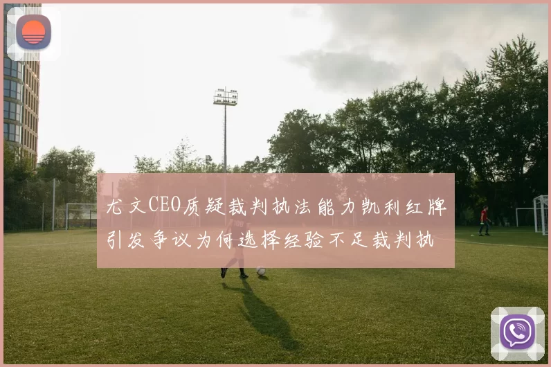 尤文CEO质疑裁判执法能力凯利红牌引发争议为何选择经验不足裁判执法欧冠比赛