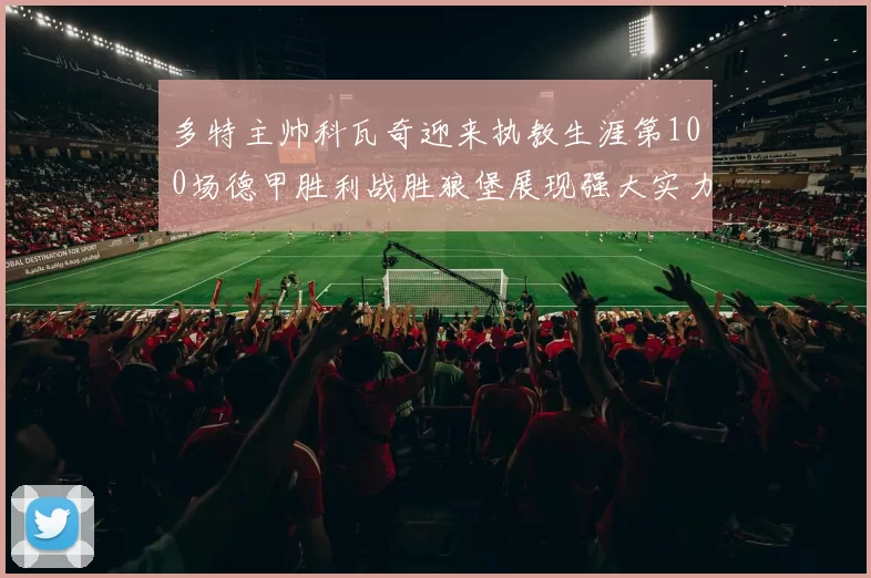 多特主帅科瓦奇迎来执教生涯第100场德甲胜利战胜狼堡展现强大实力