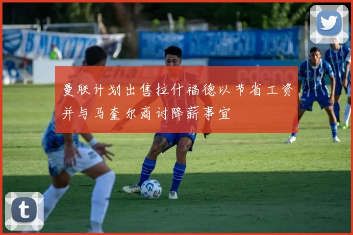 曼联计划出售拉什福德以节省工资并与马奎尔商讨降薪事宜
