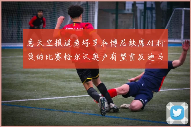 意天空报道劳塔罗和博尼缺席对科莫的比赛恰尔汉奥卢有望首发迪马尔科或将轮休