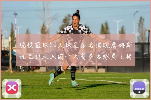 现役篮球50大球星排名揭晓詹姆斯杜兰特未入前十火箭多名球员上榜前五竞争激烈