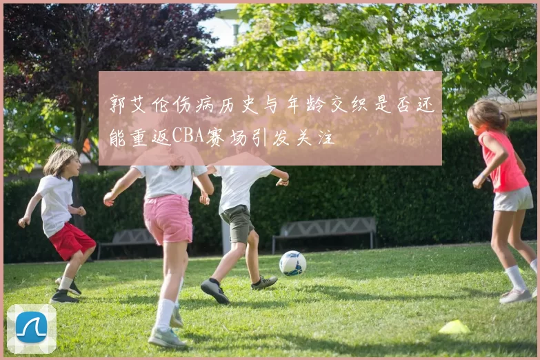 郭艾伦伤病历史与年龄交织是否还能重返CBA赛场引发关注