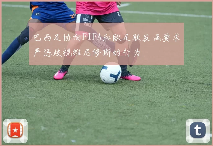 巴西足协向FIFA和欧足联发函要求严惩歧视维尼修斯的行为