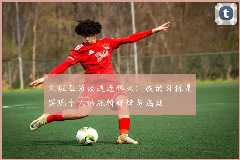 文班亚马谈追逐伟大：我的目标是实现个人的独特辉煌与成就