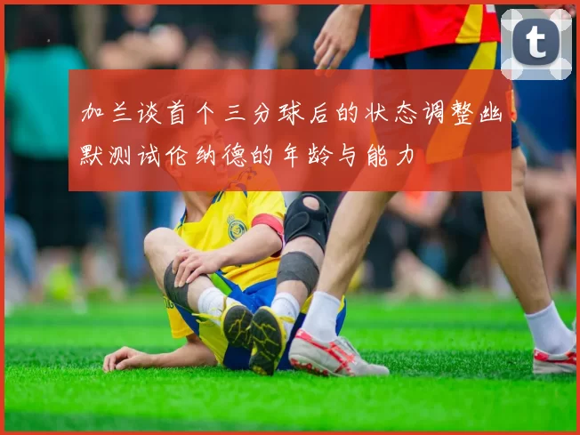 加兰谈首个三分球后的状态调整幽默测试伦纳德的年龄与能力
