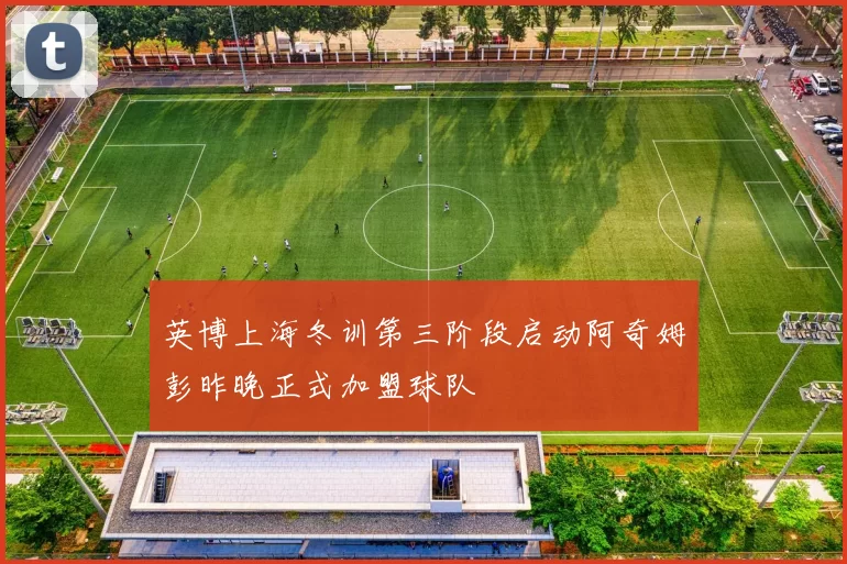 英博上海冬训第三阶段启动阿奇姆彭昨晚正式加盟球队