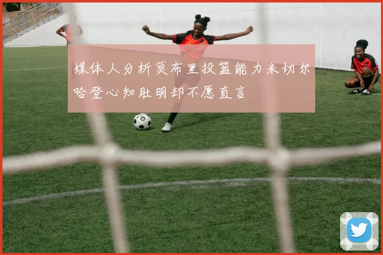 媒体人分析莫布里投篮能力米切尔哈登心知肚明却不愿直言