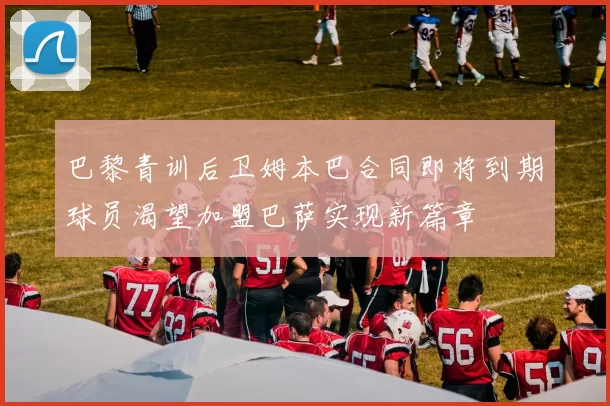 巴黎青训后卫姆本巴合同即将到期球员渴望加盟巴萨实现新篇章