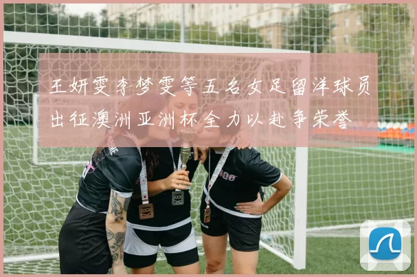 王妍雯李梦雯等五名女足留洋球员出征澳洲亚洲杯全力以赴争荣誉