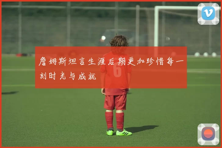 詹姆斯坦言生涯后期更加珍惜每一刻时光与成就