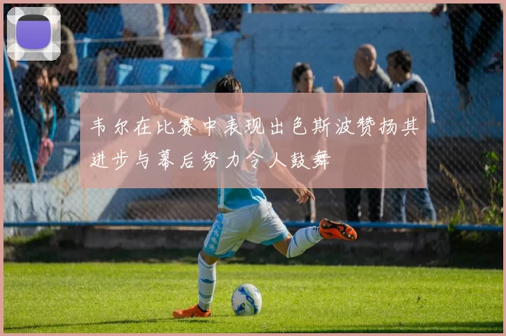 韦尔在比赛中表现出色斯波赞扬其进步与幕后努力令人鼓舞