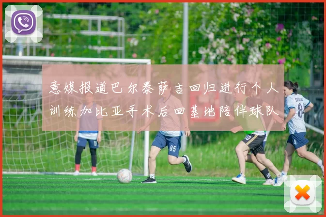 意媒报道巴尔泰萨吉回归进行个人训练加比亚手术后回基地陪伴球队恢复状态