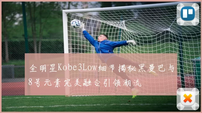 全明星Kobe3Low细节揭秘黑曼巴与8号元素完美融合引领潮流
