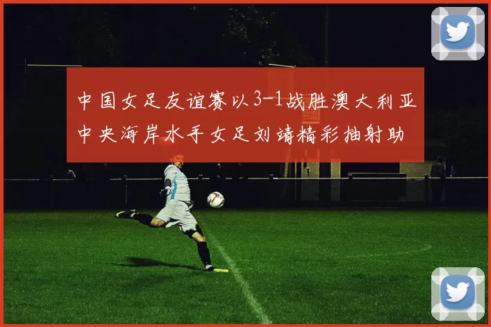 中国女足友谊赛以3-1战胜澳大利亚中央海岸水手女足刘靖精彩抽射助球队取胜